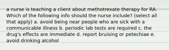 a nurse is teaching a client about methotrexate therapy for RA. Which of the following info should the nurse include? (select all that apply) a. avoid being near people who are sick with a communicable illness b. periodic lab tests are required c. the drug's effects are immediate d. report bruising or petechiae e. avoid drinking alcohol