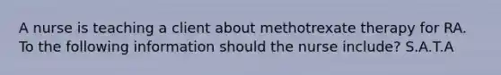 A nurse is teaching a client about methotrexate therapy for RA. To the following information should the nurse include? S.A.T.A