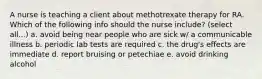 A nurse is teaching a client about methotrexate therapy for RA. Which of the following info should the nurse include? (select all...) a. avoid being near people who are sick w/ a communicable illness b. periodic lab tests are required c. the drug's effects are immediate d. report bruising or petechiae e. avoid drinking alcohol