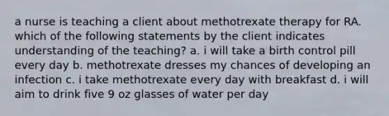 a nurse is teaching a client about methotrexate therapy for RA. which of the following statements by the client indicates understanding of the teaching? a. i will take a birth control pill every day b. methotrexate dresses my chances of developing an infection c. i take methotrexate every day with breakfast d. i will aim to drink five 9 oz glasses of water per day