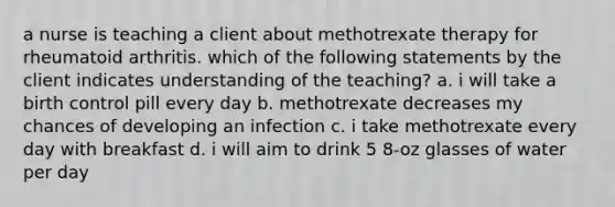 a nurse is teaching a client about methotrexate therapy for rheumatoid arthritis. which of the following statements by the client indicates understanding of the teaching? a. i will take a birth control pill every day b. methotrexate decreases my chances of developing an infection c. i take methotrexate every day with breakfast d. i will aim to drink 5 8-oz glasses of water per day