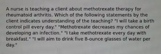 A nurse is teaching a client about methotrexate therapy for rheumatoid arthritis. Which of the following statements by the client indicates understanding of the teaching? "I will take a birth control pill every day." "Methotrexate decreases my chances of developing an infection." "I take methotrexate every day with breakfast." "I will aim to drink five 8-ounce glasses of water per day."