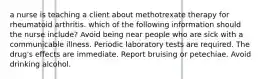 a nurse is teaching a client about methotrexate therapy for rheumatoid arthritis. which of the following information should the nurse include? Avoid being near people who are sick with a communicable illness. Periodic laboratory tests are required. The drug's effects are immediate. Report bruising or petechiae. Avoid drinking alcohol.