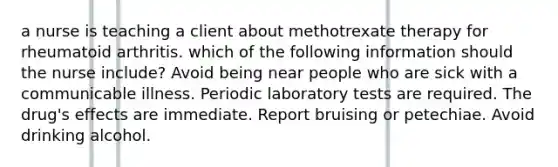 a nurse is teaching a client about methotrexate therapy for rheumatoid arthritis. which of the following information should the nurse include? Avoid being near people who are sick with a communicable illness. Periodic laboratory tests are required. The drug's effects are immediate. Report bruising or petechiae. Avoid drinking alcohol.