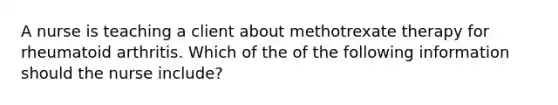 A nurse is teaching a client about methotrexate therapy for rheumatoid arthritis. Which of the of the following information should the nurse include?