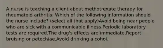 A nurse is teaching a client about methotrexate therapy for rheumatoid arthritis. Which of the following information should the nurse include? (select all that apply)Avoid being near people who are sick with a communicable illness.Periodic laboratory tests are required.The drug's effects are immediate.Report bruising or petechiae.Avoid drinking alcohol.