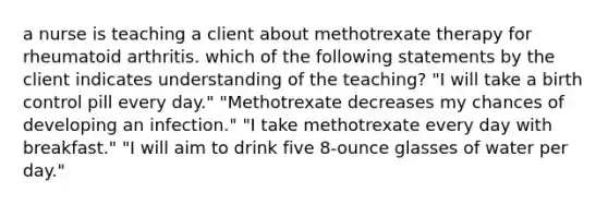 a nurse is teaching a client about methotrexate therapy for rheumatoid arthritis. which of the following statements by the client indicates understanding of the teaching? "I will take a birth control pill every day." "Methotrexate decreases my chances of developing an infection." "I take methotrexate every day with breakfast." "I will aim to drink five 8-ounce glasses of water per day."