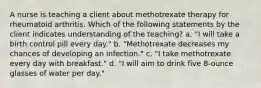 A nurse is teaching a client about methotrexate therapy for rheumatoid arthritis. Which of the following statements by the client indicates understanding of the teaching? a. "I will take a birth control pill every day." b. "Methotrexate decreases my chances of developing an infection." c. "I take methotrexate every day with breakfast." d. "I will aim to drink five 8-ounce glasses of water per day."