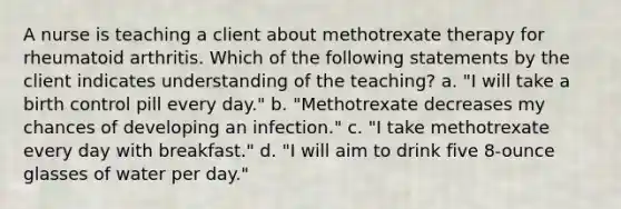 A nurse is teaching a client about methotrexate therapy for rheumatoid arthritis. Which of the following statements by the client indicates understanding of the teaching? a. "I will take a birth control pill every day." b. "Methotrexate decreases my chances of developing an infection." c. "I take methotrexate every day with breakfast." d. "I will aim to drink five 8-ounce glasses of water per day."