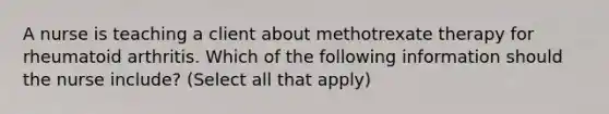 A nurse is teaching a client about methotrexate therapy for rheumatoid arthritis. Which of the following information should the nurse include? (Select all that apply)