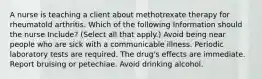 A nurse is teaching a client about methotrexate therapy for rheumatold arthritis. Which of the following Information should the nurse Include? (Select all that apply.) Avoid being near people who are sick with a communicable illness. Periodic laboratory tests are required. The drug's effects are immediate. Report bruising or petechiae. Avoid drinking alcohol.