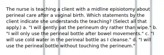 The nurse is teaching a client with a midline episiotomy about perineal care after a vaginal birth. Which statements by the client indicate she understands the teaching? (Select all that apply.) a. "I will gently pat the perineum dry rather than wipe." b. "I will only use the perineal bottle after bowel movements." c. "I will use cold water in the perineal bottle as I cleanse." d. "I will use the perineal bottle without touching the perineum."