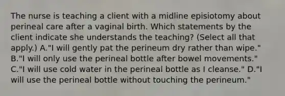 The nurse is teaching a client with a midline episiotomy about perineal care after a vaginal birth. Which statements by the client indicate she understands the teaching? (Select all that apply.) A."I will gently pat the perineum dry rather than wipe." B."I will only use the perineal bottle after bowel movements." C."I will use cold water in the perineal bottle as I cleanse." D."I will use the perineal bottle without touching the perineum."