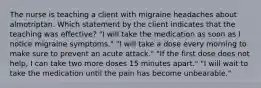 The nurse is teaching a client with migraine headaches about almotriptan. Which statement by the client indicates that the teaching was effective? "I will take the medication as soon as I notice migraine symptoms." "I will take a dose every morning to make sure to prevent an acute attack." "If the first dose does not help, I can take two more doses 15 minutes apart." "I will wait to take the medication until the pain has become unbearable."