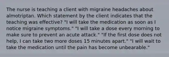 The nurse is teaching a client with migraine headaches about almotriptan. Which statement by the client indicates that the teaching was effective? "I will take the medication as soon as I notice migraine symptoms." "I will take a dose every morning to make sure to prevent an acute attack." "If the first dose does not help, I can take two more doses 15 minutes apart." "I will wait to take the medication until the pain has become unbearable."