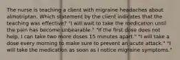 The nurse is teaching a client with migraine headaches about almotriptan. Which statement by the client indicates that the teaching was effective? "I will wait to take the medication until the pain has become unbearable." "If the first dose does not help, I can take two more doses 15 minutes apart." "I will take a dose every morning to make sure to prevent an acute attack." "I will take the medication as soon as I notice migraine symptoms."