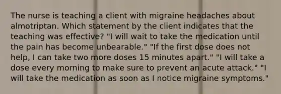 The nurse is teaching a client with migraine headaches about almotriptan. Which statement by the client indicates that the teaching was effective? "I will wait to take the medication until the pain has become unbearable." "If the first dose does not help, I can take two more doses 15 minutes apart." "I will take a dose every morning to make sure to prevent an acute attack." "I will take the medication as soon as I notice migraine symptoms."