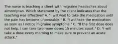 The nurse is teaching a client with migraine headaches about almotriptan. Which statement by the client indicates that the teaching was effective? A. "I will wait to take the medication until the pain has become unbearable." B. "I will take the medication as soon as I notice migraine symptoms." C. "If the first dose does not help, I can take two more doses 15 minutes apart." D. "I will take a dose every morning to make sure to prevent an acute attack."