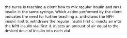 the nurse is teaching a client how to mix regular insulin and NPH insulin in the same syringe. Which action performed by the client indicates the need for further teaching a. withdraws the NPH insulin first b. withdraws the regular insulin first c. injects air into the NPH insulin vial first d. injects an amount of air equal to the desired dose of insulin into each vial