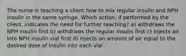 The nurse is teaching a client how to mix regular insulin and NPH insulin in the same syringe. Which action, if performed by the client, indicates the need for further teaching? a) withdraws the NPH insulin first b) withdraws the regular insulin first c) injects air into NPH insulin vial first d) injects an amount of air equal to the desired dose of insulin into each vial