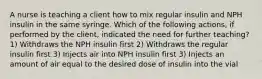 A nurse is teaching a client how to mix regular insulin and NPH insulin in the same syringe. Which of the following actions, if performed by the client, indicated the need for further teaching? 1) Withdraws the NPH insulin first 2) Withdraws the regular insulin first 3) Injects air into NPH insulin first 3) Injects an amount of air equal to the desired dose of insulin into the vial