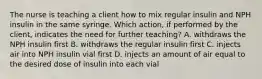 The nurse is teaching a client how to mix regular insulin and NPH insulin in the same syringe. Which action, if performed by the client, indicates the need for further teaching? A. withdraws the NPH insulin first B. withdraws the regular insulin first C. injects air into NPH insulin vial first D. injects an amount of air equal to the desired dose of insulin into each vial