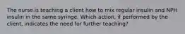 The nurse is teaching a client how to mix regular insulin and NPH insulin in the same syringe. Which action, if performed by the client, indicates the need for further teaching?