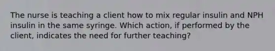 The nurse is teaching a client how to mix regular insulin and NPH insulin in the same syringe. Which action, if performed by the client, indicates the need for further teaching?