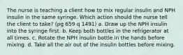 The nurse is teaching a client how to mix regular insulin and NPH insulin in the same syringe. Which action should the nurse tell the client to take? (pg 659 q 1491) a. Draw up the NPH insulin into the syringe first. b. Keep both bottles in the refrigerator at all times. c. Rotate the NPH insulin bottle in the hands before mixing. d. Take all the air out of the insulin bottles before mixing.