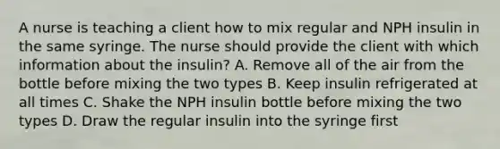 A nurse is teaching a client how to mix regular and NPH insulin in the same syringe. The nurse should provide the client with which information about the insulin? A. Remove all of the air from the bottle before mixing the two types B. Keep insulin refrigerated at all times C. Shake the NPH insulin bottle before mixing the two types D. Draw the regular insulin into the syringe first