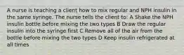 A nurse is teaching a client how to mix regular and NPH insulin in the same syringe. The nurse tells the client to: A Shake the NPH insulin bottle before mixing the two types B Draw the regular insulin into the syringe first C Remove all of the air from the bottle before mixing the two types D Keep insulin refrigerated at all times