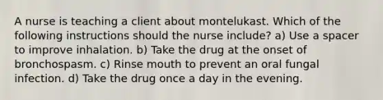 A nurse is teaching a client about montelukast. Which of the following instructions should the nurse include? a) Use a spacer to improve inhalation. b) Take the drug at the onset of bronchospasm. c) Rinse mouth to prevent an oral fungal infection. d) Take the drug once a day in the evening.