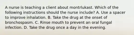 A nurse is teaching a client about montrlukast. Which of the following instructions should the nurse include? A. Use a spacer to improve inhalation. B. Take the drug at the onset of bronchospasm. C. Rinse mouth to prevent an oral fungal infection. D. Take the drug once a day in the evening.