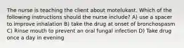 The nurse is teaching the client about motelukast. Which of the following instructions should the nurse include? A) use a spacer to improve inhalation B) take the drug at onset of bronchospasm C) Rinse mouth to prevent an oral fungal infection D) Take drug once a day in evening