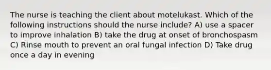 The nurse is teaching the client about motelukast. Which of the following instructions should the nurse include? A) use a spacer to improve inhalation B) take the drug at onset of bronchospasm C) Rinse mouth to prevent an oral fungal infection D) Take drug once a day in evening