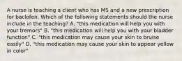 A nurse is teaching a client who has MS and a new prescription for baclofen. Which of the following statements should the nurse include in the teaching? A. "this medication will help you with your tremors" B. "this medication will help you with your bladder function" C. "this medication may cause your skin to bruise easily" D. "this medication may cause your skin to appear yellow in color"