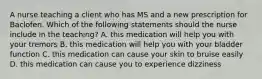 A nurse teaching a client who has MS and a new prescription for Baclofen. Which of the following statements should the nurse include in the teaching? A. this medication will help you with your tremors B. this medication will help you with your bladder function C. this medication can cause your skin to bruise easily D. this medication can cause you to experience dizziness