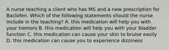 A nurse teaching a client who has MS and a new prescription for Baclofen. Which of the following statements should the nurse include in the teaching? A. this medication will help you with your tremors B. this medication will help you with your bladder function C. this medication can cause your skin to bruise easily D. this medication can cause you to experience dizziness