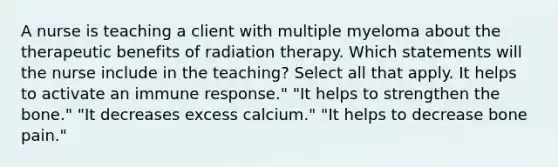 A nurse is teaching a client with multiple myeloma about the therapeutic benefits of radiation therapy. Which statements will the nurse include in the teaching? Select all that apply. It helps to activate an immune response." "It helps to strengthen the bone." "It decreases excess calcium." "It helps to decrease bone pain."