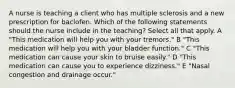 A nurse is teaching a client who has multiple sclerosis and a new prescription for baclofen. Which of the following statements should the nurse include in the teaching? Select all that apply. A "This medication will help you with your tremors." B "This medication will help you with your bladder function." C "This medication can cause your skin to bruise easily." D "This medication can cause you to experience dizziness." E "Nasal congestion and drainage occur."