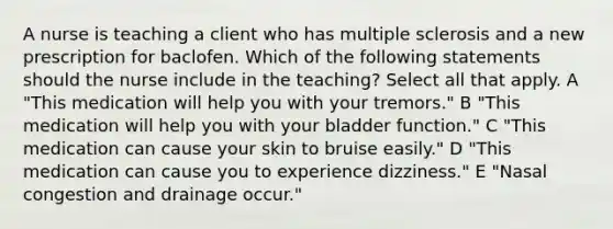 A nurse is teaching a client who has multiple sclerosis and a new prescription for baclofen. Which of the following statements should the nurse include in the teaching? Select all that apply. A "This medication will help you with your tremors." B "This medication will help you with your bladder function." C "This medication can cause your skin to bruise easily." D "This medication can cause you to experience dizziness." E "Nasal congestion and drainage occur."