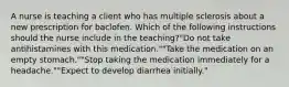 A nurse is teaching a client who has multiple sclerosis about a new prescription for baclofen. Which of the following instructions should the nurse include in the teaching?"Do not take antihistamines with this medication.""Take the medication on an empty stomach.""Stop taking the medication immediately for a headache.""Expect to develop diarrhea initially."