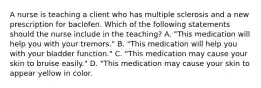 A nurse is teaching a client who has multiple sclerosis and a new prescription for baclofen. Which of the following statements should the nurse include in the teaching? A. "This medication will help you with your tremors." B. "This medication will help you with your bladder function." C. "This medication may cause your skin to bruise easily." D. "This medication may cause your skin to appear yellow in color.