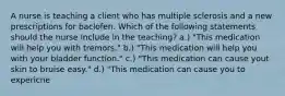 A nurse is teaching a client who has multiple sclerosis and a new prescriptions for baclofen. Which of the following statements should the nurse include in the teaching? a.) "This medication will help you with tremors." b.) "This medication will help you with your bladder function." c.) "This medication can cause yout skin to bruise easy." d.) "This medication can cause you to expericne