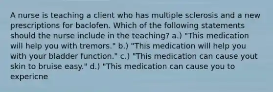 A nurse is teaching a client who has multiple sclerosis and a new prescriptions for baclofen. Which of the following statements should the nurse include in the teaching? a.) "This medication will help you with tremors." b.) "This medication will help you with your bladder function." c.) "This medication can cause yout skin to bruise easy." d.) "This medication can cause you to expericne