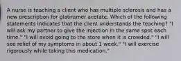 A nurse is teaching a client who has multiple sclerosis and has a new prescription for glatiramer acetate. Which of the following statements indicates that the client understands the teaching? "I will ask my partner to give the injection in the same spot each time." "I will avoid going to the store when it is crowded." "I will see relief of my symptoms in about 1 week." "I will exercise rigorously while taking this medication."