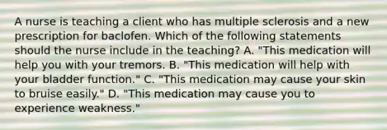 A nurse is teaching a client who has multiple sclerosis and a new prescription for baclofen. Which of the following statements should the nurse include in the teaching? A. "This medication will help you with your tremors. B. "This medication will help with your bladder function." C. "This medication may cause your skin to bruise easily." D. "This medication may cause you to experience weakness."