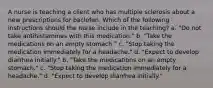 A nurse is teaching a client who has multiple sclerosis about a new prescriptions for baclofen. Which of the following instructions should the nurse include in the teaching? a. "Do not take antihistamines with this medication." b. "Take the medications on an empty stomach." c. "Stop taking the medication immediately for a headache." d. "Expect to develop diarrhea initially." b. "Take the medications on an empty stomach." c. "Stop taking the medication immediately for a headache." d. "Expect to develop diarrhea initially."