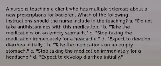 A nurse is teaching a client who has multiple sclerosis about a new prescriptions for baclofen. Which of the following instructions should the nurse include in the teaching? a. "Do not take antihistamines with this medication." b. "Take the medications on an empty stomach." c. "Stop taking the medication immediately for a headache." d. "Expect to develop diarrhea initially." b. "Take the medications on an empty stomach." c. "Stop taking the medication immediately for a headache." d. "Expect to develop diarrhea initially."