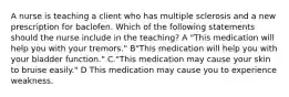 A nurse is teaching a client who has multiple sclerosis and a new prescription for baclofen. Which of the following statements should the nurse include in the teaching? A "This medication will help you with your tremors." B"This medication will help you with your bladder function." C."This medication may cause your skin to bruise easily." D This medication may cause you to experience weakness.